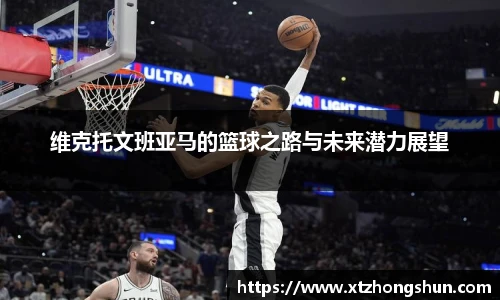 维克托文班亚马的篮球之路与未来潜力展望